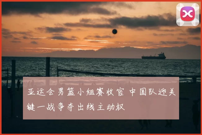 亚运会男篮小组赛收官 中国队迎关键一战争夺出线主动权