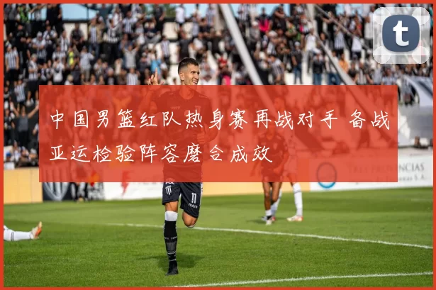 中国男篮红队热身赛再战对手 备战亚运检验阵容磨合成效