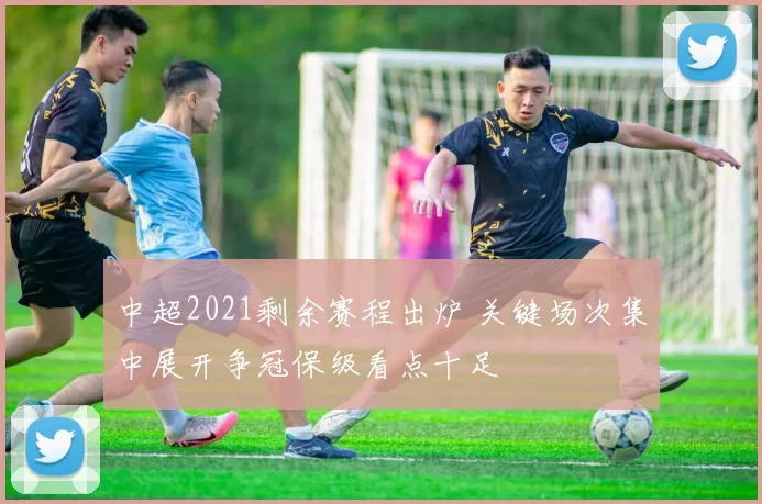 中超2021剩余赛程出炉 关键场次集中展开争冠保级看点十足