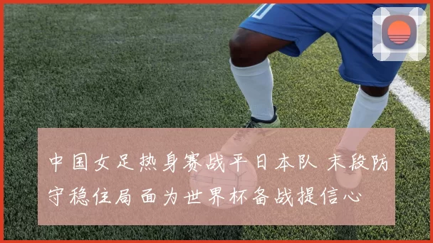 中国女足热身赛战平日本队 末段防守稳住局面为世界杯备战提信心