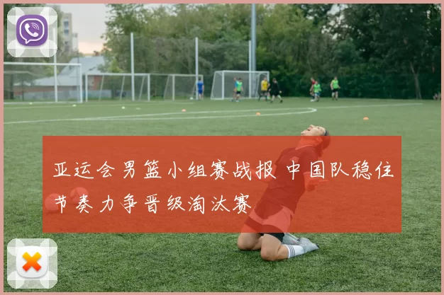 亚运会男篮小组赛战报 中国队稳住节奏力争晋级淘汰赛