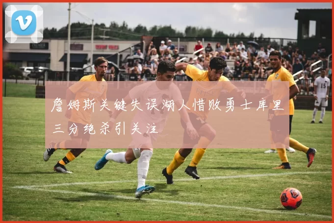 詹姆斯关键失误湖人惜败勇士库里三分绝杀引关注