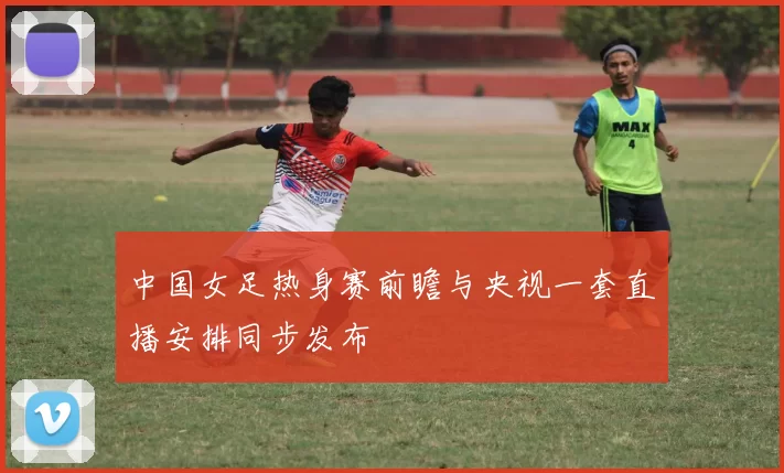 中国女足热身赛前瞻与央视一套直播安排同步发布