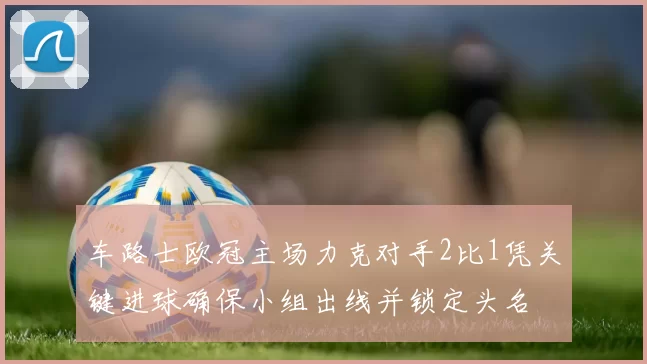 车路士欧冠主场力克对手2比1凭关键进球确保小组出线并锁定头名