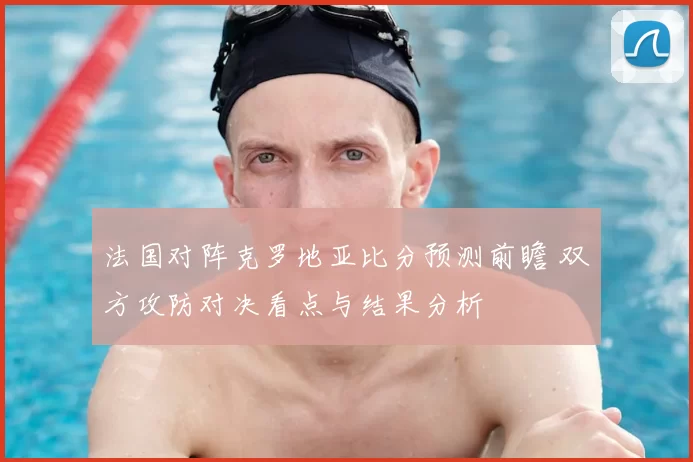 法国对阵克罗地亚比分预测前瞻 双方攻防对决看点与结果分析