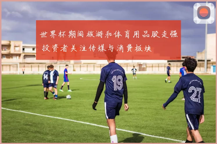 世界杯期间旅游和体育用品股走强 投资者关注传媒与消费板块