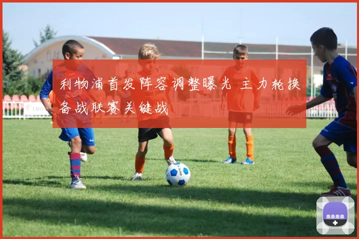 利物浦首发阵容调整曝光 主力轮换备战联赛关键战