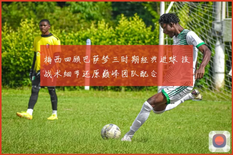 梅西回顾巴萨梦三时期经典进球 技战术细节还原巅峰团队配合