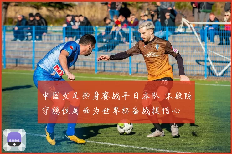 中国女足热身赛战平日本队 末段防守稳住局面为世界杯备战提信心