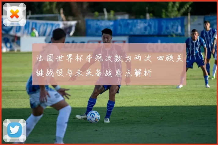 法国世界杯夺冠次数为两次 回顾关键战役与未来备战看点解析