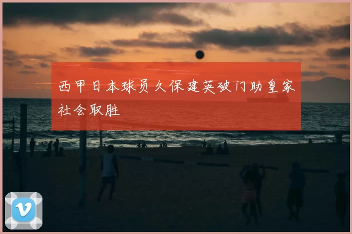 西甲日本球员久保建英破门助皇家社会取胜