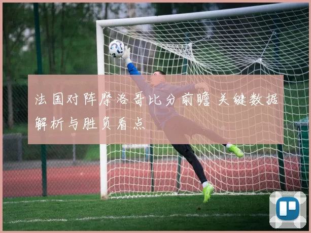 法国对阵摩洛哥比分前瞻 关键数据解析与胜负看点