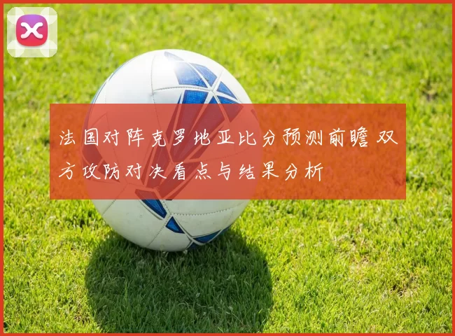 法国对阵克罗地亚比分预测前瞻 双方攻防对决看点与结果分析