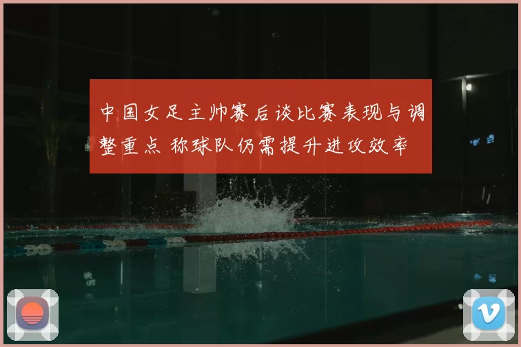 中国女足主帅赛后谈比赛表现与调整重点 称球队仍需提升进攻效率
