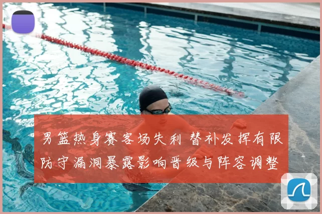 男篮热身赛客场失利 替补发挥有限防守漏洞暴露影响晋级与阵容调整