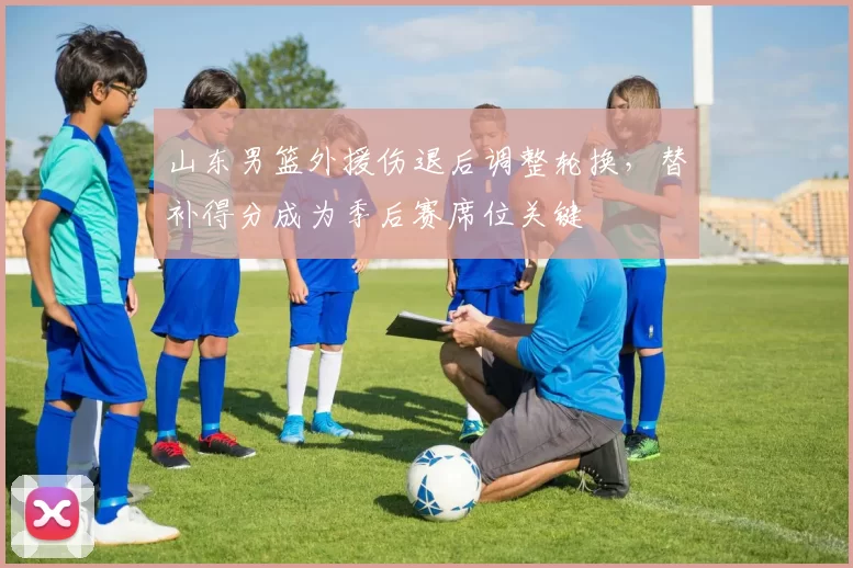 山东男篮外援伤退后调整轮换，替补得分成为季后赛席位关键