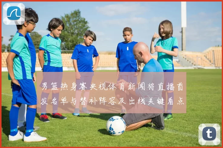 男篮热身赛央视体育新闻将直播首发名单与替补阵容及出线关键看点