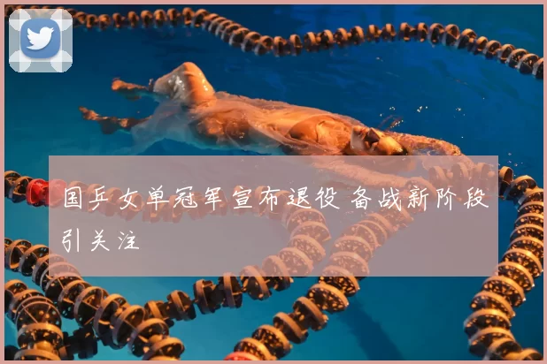 国乒女单冠军宣布退役 备战新阶段引关注