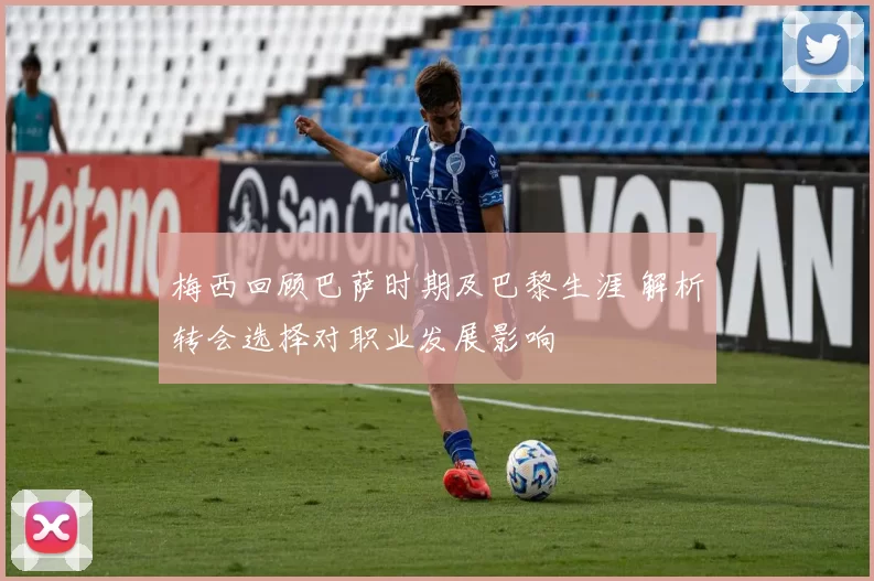 梅西回顾巴萨时期及巴黎生涯 解析转会选择对职业发展影响