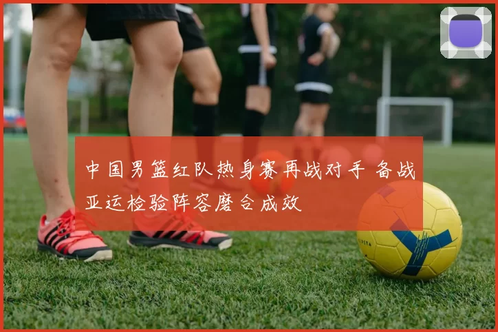 中国男篮红队热身赛再战对手 备战亚运检验阵容磨合成效