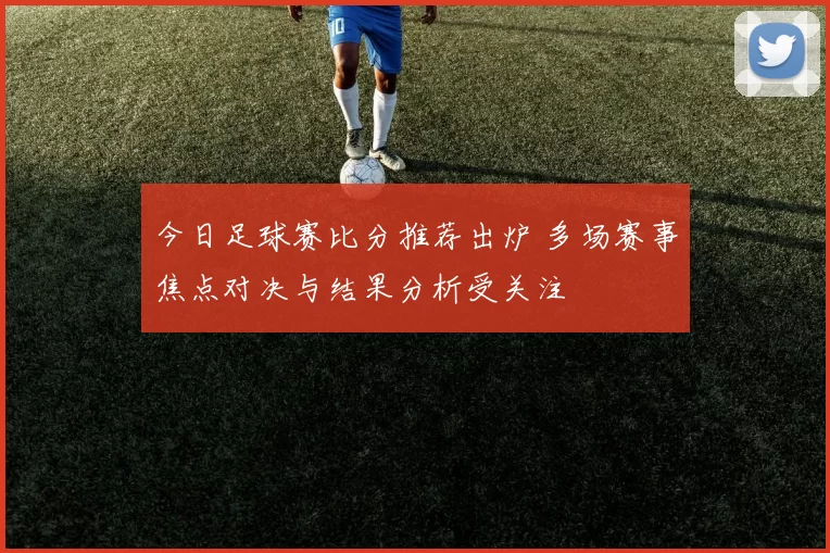今日足球赛比分推荐出炉 多场赛事焦点对决与结果分析受关注