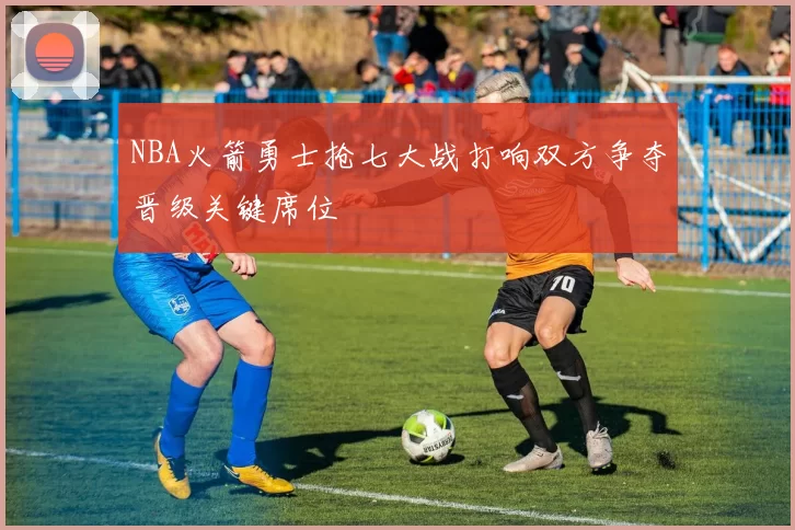 NBA火箭勇士抢七大战打响双方争夺晋级关键席位