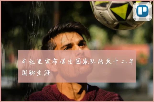 车杜里宣布退出国家队结束十二年国脚生涯