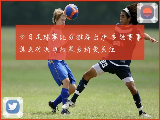今日足球赛比分推荐出炉 多场赛事焦点对决与结果分析受关注