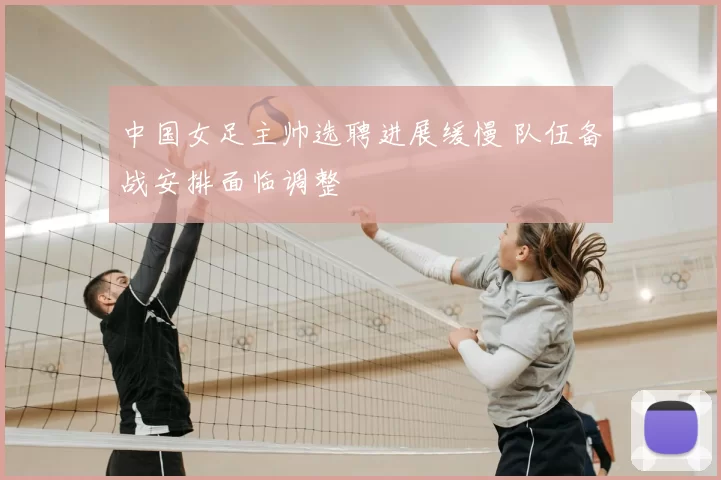 中国女足主帅选聘进展缓慢 队伍备战安排面临调整