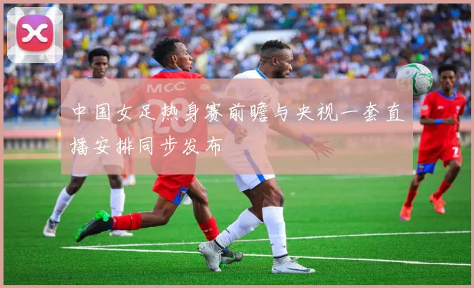 中国女足热身赛前瞻与央视一套直播安排同步发布