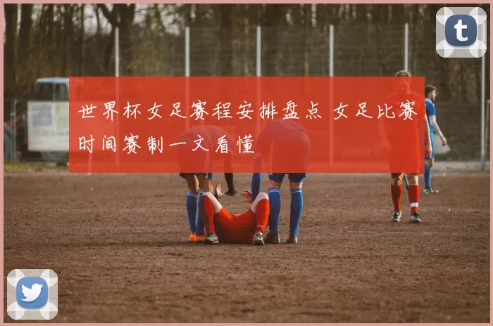 世界杯女足赛程安排盘点 女足比赛时间赛制一文看懂