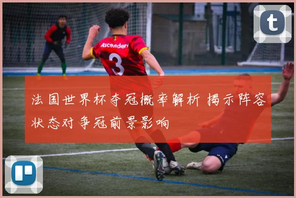 法国世界杯夺冠概率解析 揭示阵容状态对争冠前景影响