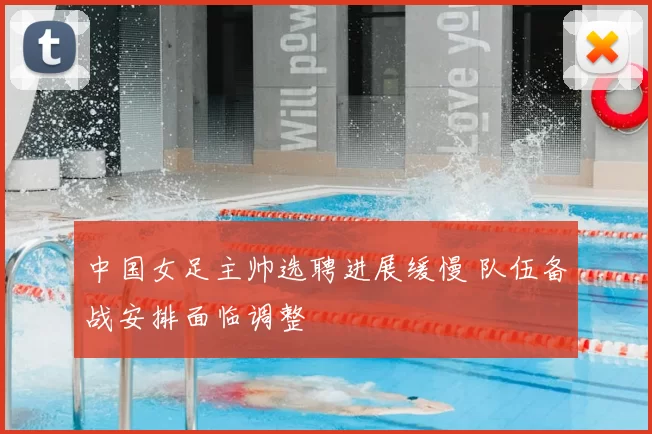 中国女足主帅选聘进展缓慢 队伍备战安排面临调整