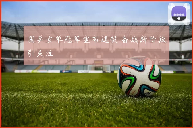 国乒女单冠军宣布退役 备战新阶段引关注