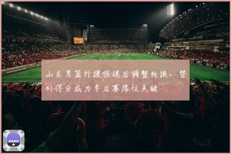 山东男篮外援伤退后调整轮换，替补得分成为季后赛席位关键