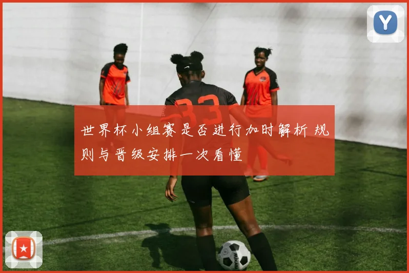 世界杯小组赛是否进行加时解析 规则与晋级安排一次看懂