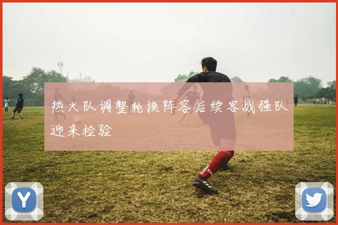 热火队调整轮换阵容后续客战强队迎来检验