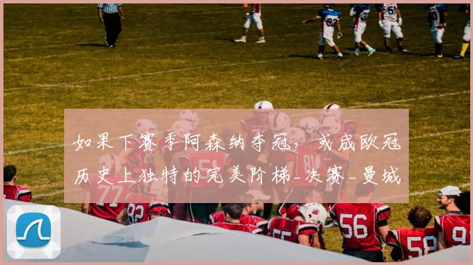 如果下赛季阿森纳夺冠，或成欧冠历史上独特的完美阶梯_决赛_曼城_利物浦