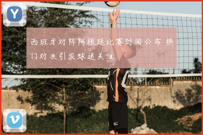 西班牙对阵阿根廷比赛时间公布 热门对决引发球迷关注