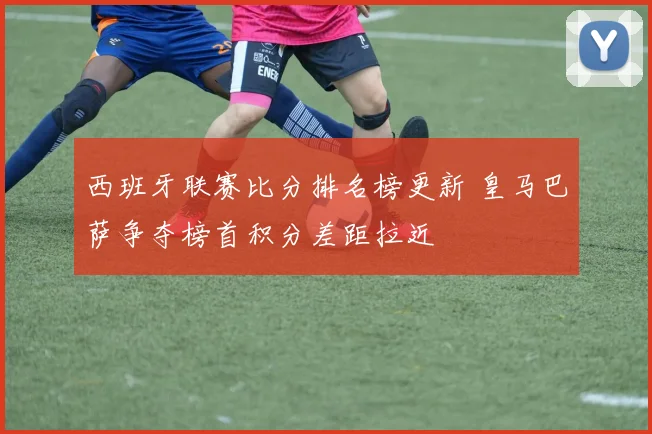 西班牙联赛比分排名榜更新 皇马巴萨争夺榜首积分差距拉近