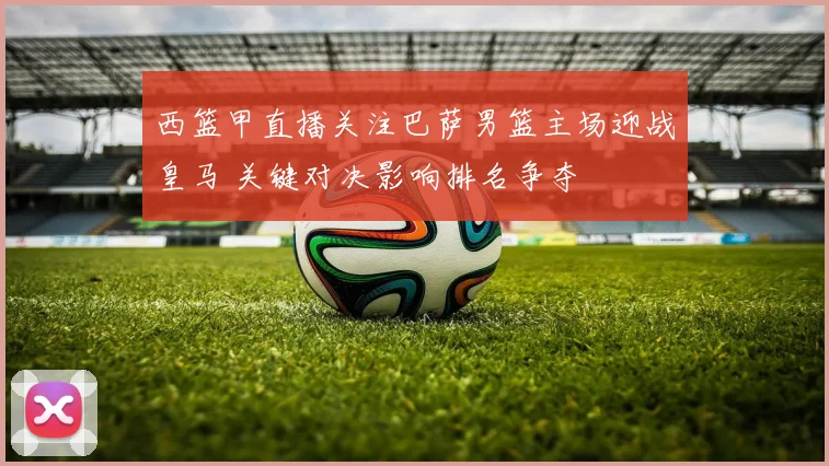 西篮甲直播关注巴萨男篮主场迎战皇马 关键对决影响排名争夺