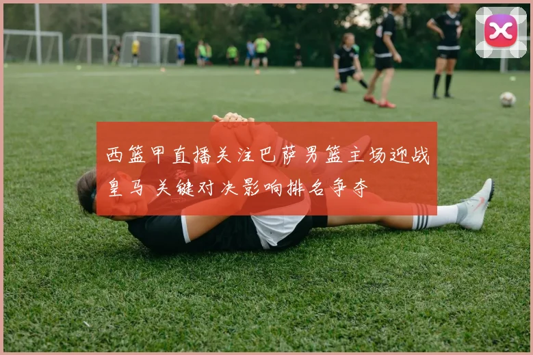 西篮甲直播关注巴萨男篮主场迎战皇马 关键对决影响排名争夺